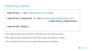 cameraTask = new CameraCaptureTask();
cameraTask.Completed += new EventHandler<PhotoResult>
(cameraTask_Completed);
cameraTask.Show();
Capturing a photo
• This task launches the camera so that the user can take a picture
• The cameraTask_Completed event fires when the picture is taken
• The emulator will return an image containing a small block
 