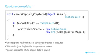 void cameraCapture_Completed(object sender,
PhotoResult e)
{
if (e.TaskResult == TaskResult.OK)
{
photoImage.Source = new BitmapImage(
new Uri(e.OriginalFileName));
}
}
Capture complete
• When capture has been made, completed method is executed
• This version just displays the image on the screen
• You can access the photo stream data to save it
 