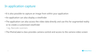 In application capture
• It is also possible to capture an image from within your application
• An application can also display a viewfinder
• The application can also access the video data directly and use this for augmented reality
or to create a customised viewfinder
• eg. Barcode scanners
• The PhotoCamera class provides camera control and access to the camera video screen
44
 