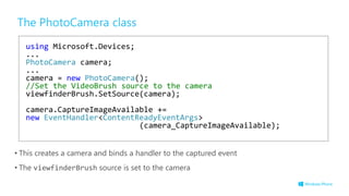 The PhotoCamera class
• This creates a camera and binds a handler to the captured event
• The viewfinderBrush source is set to the camera
using Microsoft.Devices;
...
PhotoCamera camera;
...
camera = new PhotoCamera();
//Set the VideoBrush source to the camera
viewfinderBrush.SetSource(camera);
camera.CaptureImageAvailable +=
new EventHandler<ContentReadyEventArgs>
(camera_CaptureImageAvailable);
 