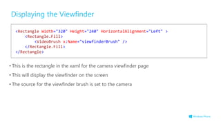 Displaying the Viewfinder
• This is the rectangle in the xaml for the camera viewfinder page
• This will display the viewfinder on the screen
• The source for the viewfinder brush is set to the camera
<Rectangle Width="320" Height="240" HorizontalAlignment="Left" >
<Rectangle.Fill>
<VideoBrush x:Name="viewfinderBrush" />
</Rectangle.Fill>
</Rectangle>
 