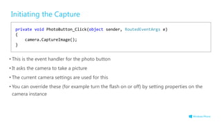 Initiating the Capture
• This is the event handler for the photo button
• It asks the camera to take a picture
• The current camera settings are used for this
• You can override these (for example turn the flash on or off) by setting properties on the
camera instance
private void PhotoButton_Click(object sender, RoutedEventArgs e)
{
camera.CaptureImage();
}
 