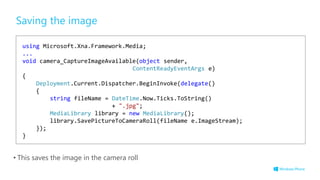 Saving the image
• This saves the image in the camera roll
using Microsoft.Xna.Framework.Media;
...
void camera_CaptureImageAvailable(object sender,
ContentReadyEventArgs e)
{
Deployment.Current.Dispatcher.BeginInvoke(delegate()
{
string fileName = DateTime.Now.Ticks.ToString()
+ ".jpg";
MediaLibrary library = new MediaLibrary();
library.SavePictureToCameraRoll(fileName e.ImageStream);
});
}
 