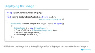 Displaying the image
• This saves the image into a BitmapImage which is displayed on the screen in an <Image>
using System.Windows.Media.Imaging;
...
void camera_CaptureImageAvailable(object sender,
ContentReadyEventArgs e)
{
Deployment.Current.Dispatcher.BeginInvoke(delegate()
{
BitmapImage b = new BitmapImage();
b.CreateOptions = BitmapCreateOptions.None;
b.SetSource(e.ImageStream);
PictureImage.Source = b;
});
}
 