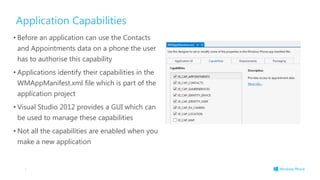 Application Capabilities
• Before an application can use the Contacts
and Appointments data on a phone the user
has to authorise this capability
• Applications identify their capabilities in the
WMAppManifest.xml file which is part of the
application project
• Visual Studio 2012 provides a GUI which can
be used to manage these capabilities
• Not all the capabilities are enabled when you
make a new application
5
 