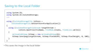 Saving to the Local Folder
• This saves the image in the local folder
using System.IO;
using System.IO.IsolatedStorage;
...
using (IsolatedStorageFile isStore =
IsolatedStorageFile.GetUserStoreForApplication())
{
using (IsolatedStorageFileStream targetStream =
isStore.OpenFile(fileName, FileMode.Create, FileAccess.Write))
{
WriteableBitmap bitmap = new WriteableBitmap(b);
bitmap.SaveJpeg(targetStream, bitmap.PixelWidth, bitmap.PixelHeight, 0, 100);
}
}
 