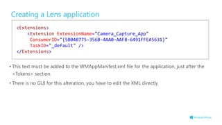 Creating a Lens application
• This text must be added to the WMAppManifest.xml file for the application, just after the
<Tokens> section
• There is no GUI for this alteration, you have to edit the XML directly
<Extensions>
<Extension ExtensionName="Camera_Capture_App"
ConsumerID="{5B04B775-356B-4AA0-AAF8-6491FFEA5631}"
TaskID="_default" />
</Extensions>
 