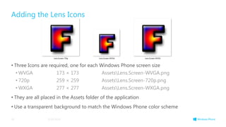 Adding the Lens Icons
• Three Icons are required, one for each Windows Phone screen size
• WVGA 173 × 173 AssetsLens.Screen-WVGA.png
• 720p 259 × 259 AssetsLens.Screen-720p.png
• WXGA 277 × 277 AssetsLens.Screen-WXGA.png
• They are all placed in the Assets folder of the application
• Use a transparent background to match the Windows Phone color scheme
3/19/201454
 