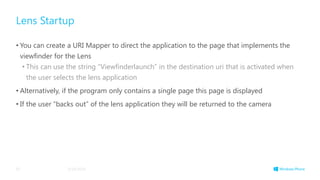 Lens Startup
• You can create a URI Mapper to direct the application to the page that implements the
viewfinder for the Lens
• This can use the string “Viewfinderlaunch” in the destination uri that is activated when
the user selects the lens application
• Alternatively, if the program only contains a single page this page is displayed
• If the user “backs out” of the lens application they will be returned to the camera
3/19/201455
 
