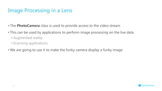Image Processing in a Lens
• The PhotoCamera class is used to provide access to the video stream
• This can be used by applications to perform image processing on the live data
• Augmented reality
• Scanning applications
• We are going to use it to make the funky camera display a funky image
56
 