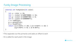 Funky Image Processing
• This separates out the primaries and adds an offset to each
• It is called for each pixel in the image
internal int FunkyColor(int color)
{
int a = color >> 24;
int r = (color & 0x00ff0000) >> 16;
int g = (color & 0x0000ff00) >> 8;
int b = (color & 0x000000ff);
r += redOffset;
g += greenOffset;
b += blueOffset;
return ((a & 0xFF) << 24) | ((r & 0xFF) << 16) |
((g & 0xFF) << 8) | (b & 0xFF);
}
 