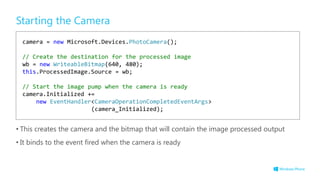 Starting the Camera
• This creates the camera and the bitmap that will contain the image processed output
• It binds to the event fired when the camera is ready
camera = new Microsoft.Devices.PhotoCamera();
// Create the destination for the processed image
wb = new WriteableBitmap(640, 480);
this.ProcessedImage.Source = wb;
// Start the image pump when the camera is ready
camera.Initialized +=
new EventHandler<CameraOperationCompletedEventArgs>
(camera_Initialized);
 