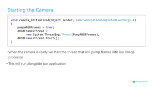 Starting the Camera
• When the camera is ready we start the thread that will pump frames into our image
processor
• This will run alongside our application
void camera_Initialized(object sender, CameraOperationCompletedEventArgs e)
{
pumpARGBFrames = true;
ARGBFramesThread =
new System.Threading.Thread(PumpARGBFrames);
ARGBFramesThread.Start();
}
 