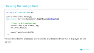 Drawing the Image Data
• This code writes the processed pixels back to a writeable bitmap that is displayed on the
screen
private WriteableBitmap wb;
...
pauseFramesEvent.Reset();
Deployment.Current.Dispatcher.BeginInvoke(delegate()
{
//Copy to WriteableBitmap
ARGBPx.CopyTo(wb.Pixels, 0);
wb.Invalidate();
pauseFramesEvent.Set();
});
 