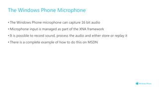 The Windows Phone Microphone
• The Windows Phone microphone can capture 16 bit audio
• Microphone input is managed as part of the XNA framework
• It is possible to record sound, process the audio and either store or replay it
• There is a complete example of how to do this on MSDN
 