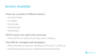 Sensors Available
• There are a number of different sensors:
• Accelerometer
• Compass
• Gyroscope
• Inclinometer
• Orientation
• All the sensors are used in the same way:
• They will fire an event when they have a reading
• Two APIs for managed code developers:
• Microsoft.Devices.Sensors (Windows Phone OS 7.1 API set)
• Windows.Devices.Sensors (Windows Phone Runtime)
 
