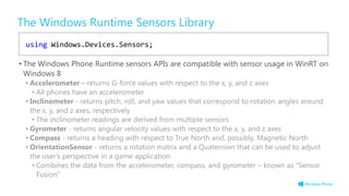 The Windows Runtime Sensors Library
• The Windows Phone Runtime sensors APIs are compatible with sensor usage in WinRT on
Windows 8
• Accelerometer – returns G-force values with respect to the x, y, and z axes
• All phones have an accelerometer
• Inclinometer - returns pitch, roll, and yaw values that correspond to rotation angles around
the x, y, and z axes, respectively
• The inclinometer readings are derived from multiple sensors
• Gyrometer - returns angular velocity values with respect to the x, y, and z axes
• Compass - returns a heading with respect to True North and, possibly, Magnetic North
• OrientationSensor - returns a rotation matrix and a Quaternion that can be used to adjust
the user's perspective in a game application
• Combines the data from the accelerometer, compass, and gyrometer – known as “Sensor
Fusion”
using Windows.Devices.Sensors;
 