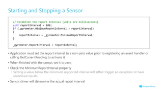 Starting and Stopping a Sensor
• Application must set the report interval to a non-zero value prior to registering an event handler or
calling GetCurrentReading to activate it
• When finished with the sensor, set it to zero
• Check the MinimumReportInterval property
• Setting a value below the minimum supported interval will either trigger an exception or have
undefined results.
• Sensor driver will determine the actual report interval
// Establish the report interval (units are milliseconds)
uint reportInterval = 100;
if (_gyrometer.MinimumReportInterval > reportInterval)
{
reportInterval = _gyrometer.MinimumReportInterval;
}
_gyrometer.ReportInterval = reportInterval;
 