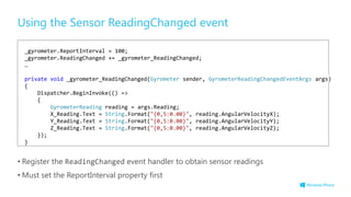 Using the Sensor ReadingChanged event
• Register the ReadingChanged event handler to obtain sensor readings
• Must set the ReportInterval property first
_gyrometer.ReportInterval = 100;
_gyrometer.ReadingChanged += _gyrometer_ReadingChanged;
…
private void _gyrometer_ReadingChanged(Gyrometer sender, GyrometerReadingChangedEventArgs args)
{
Dispatcher.BeginInvoke(() =>
{
GyrometerReading reading = args.Reading;
X_Reading.Text = String.Format("{0,5:0.00}", reading.AngularVelocityX);
Y_Reading.Text = String.Format("{0,5:0.00}", reading.AngularVelocityY);
Z_Reading.Text = String.Format("{0,5:0.00}", reading.AngularVelocityZ);
});
}
 