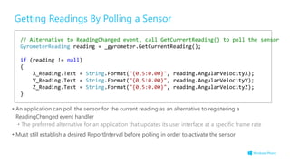 Getting Readings By Polling a Sensor
• An application can poll the sensor for the current reading as an alternative to registering a
ReadingChanged event handler
• The preferred alternative for an application that updates its user interface at a specific frame rate
• Must still establish a desired ReportInterval before polling in order to activate the sensor
// Alternative to ReadingChanged event, call GetCurrentReading() to poll the sensor
GyrometerReading reading = _gyrometer.GetCurrentReading();
if (reading != null)
{
X_Reading.Text = String.Format("{0,5:0.00}", reading.AngularVelocityX);
Y_Reading.Text = String.Format("{0,5:0.00}", reading.AngularVelocityY);
Z_Reading.Text = String.Format("{0,5:0.00}", reading.AngularVelocityZ);
}
 