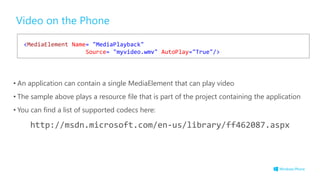 Video on the Phone
• An application can contain a single MediaElement that can play video
• The sample above plays a resource file that is part of the project containing the application
• You can find a list of supported codecs here:
http://msdn.microsoft.com/en-us/library/ff462087.aspx
<MediaElement Name= "MediaPlayback"
Source= "myvideo.wmv" AutoPlay="True"/>
 