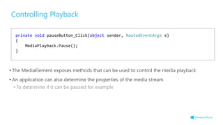 Controlling Playback
• The MediaElement exposes methods that can be used to control the media playback
• An application can also determine the properties of the media stream
• To determine if it can be paused for example
private void pauseButton_Click(object sender, RoutedEventArgs e)
{
MediaPlayback.Pause();
}
 