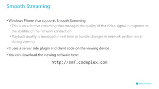 Smooth Streaming
• Windows Phone also supports Smooth Streaming
• This is an adaptive streaming that manages the quality of the video signal in response to
the abilities of the network connection
• Playback quality is managed in real time to handle changes in network performance
during viewing
• It uses a server side plugin and client code on the viewing device
• You can download the viewing software here:
http://smf.codeplex.com
 