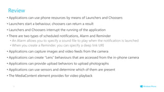 Review
• Applications can use phone resources by means of Launchers and Choosers
• Launchers start a behaviour, choosers can return a result
• Launchers and Choosers interrupt the running of the application
• There are two types of scheduled notifications, Alarm and Reminder
• An Alarm allows you to specify a sound file to play when the notification is launched
• When you create a Reminder, you can specify a deep link URI
• Applications can capture images and video feeds from the camera
• Applications can create “Lens” behaviours that are accessed from the in-phone camera
• Applications can provide upload behaviors to upload photographs
• Applications can use sensors and determine which of them are present
• The MediaContent element provides for video playback
78
 