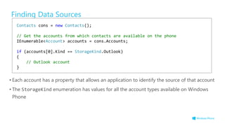 Finding Data Sources
• Each account has a property that allows an application to identify the source of that account
• The StorageKind enumeration has values for all the account types available on Windows
Phone
Contacts cons = new Contacts();
// Get the accounts from which contacts are available on the phone
IEnumerable<Account> accounts = cons.Accounts;
if (accounts[0].Kind == StorageKind.Outlook)
{
// Outlook account
}
 