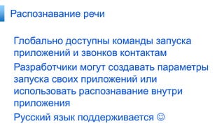 Распознавание речи

Глобально доступны команды запуска
приложений и звонков контактам
Разработчики могут создавать параметры
запуска своих приложений или
использовать распознавание внутри
приложения
Русский язык поддерживается 
 