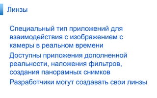 Линзы

Специальный тип приложений для
взаимодействия с изображением с
камеры в реальном времени
Доступны приложения дополненной
реальности, наложения фильтров,
создания панорамных снимков
Разработчики могут создавать свои линзы
 