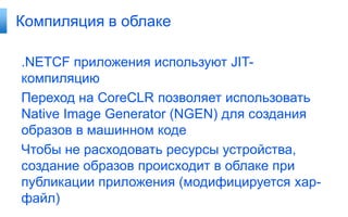 Компиляция в облаке

.NETCF приложения используют JIT-
компиляцию
Переход на CoreCLR позволяет использовать
Native Image Generator (NGEN) для создания
образов в машинном коде
Чтобы не расходовать ресурсы устройства,
создание образов происходит в облаке при
публикации приложения (модифицируется xap-
файл)
 