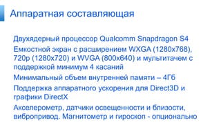 Аппаратная составляющая

Двухядерный процессор Qualcomm Snapdragon S4
Емкостной экран с расширением WXGA (1280x768),
720p (1280x720) и WVGA (800x640) и мультитачем с
поддержкой минимум 4 касаний
Минимальный объем внутренней памяти – 4Гб
Поддержка аппаратного ускорения для Direct3D и
графики DirectX
Акселерометр, датчики освещенности и близости,
вибропривод. Магнитометр и гироскоп - опционально
 