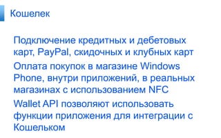Кошелек

Подключение кредитных и дебетовых
карт, PayPal, скидочных и клубных карт
Оплата покупок в магазине Windows
Phone, внутри приложений, в реальных
магазинах с использованием NFC
Wallet API позволяют использовать
функции приложения для интеграции с
Кошельком
 