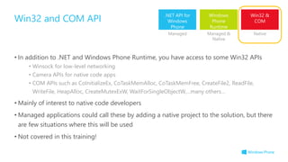 • In addition to .NET and Windows Phone Runtime, you have access to some Win32 APIs
• Winsock for low-level networking
• Camera APIs for native code apps
• COM APIs such as CoInitializeEx, CoTaskMemAlloc, CoTaskMemFree, CreateFile2, ReadFile,
WriteFile, HeapAlloc, CreateMutexExW, WaitForSingleObjectW,…many others…
• Mainly of interest to native code developers
• Managed applications could call these by adding a native project to the solution, but there
are few situations where this will be used
• Not covered in this training!
Win32 and COM API .NET API for
Windows
Phone
Windows
Phone
Runtime
Win32 &
COM
Managed Managed &
Native
Native
 