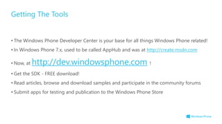 • The Windows Phone Developer Center is your base for all things Windows Phone related!
• In Windows Phone 7.x, used to be called AppHub and was at http://create.msdn.com
• Now, at http://dev.windowsphone.com !
• Get the SDK - FREE download!
• Read articles, browse and download samples and participate in the community forums
• Submit apps for testing and publication to the Windows Phone Store
Getting The Tools
 