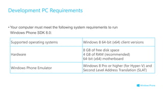 • Your computer must meet the following system requirements to run
Windows Phone SDK 8.0:
Development PC Requirements
Supported operating systems Windows 8 64-bit (x64) client versions
Hardware
8 GB of free disk space
4 GB of RAM (recommended)
64-bit (x64) motherboard
Windows Phone Emulator
Windows 8 Pro or higher (for Hyper-V) and
Second Level Address Translation (SLAT)
 