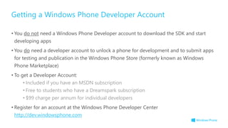 • You do not need a Windows Phone Developer account to download the SDK and start
developing apps
• You do need a developer account to unlock a phone for development and to submit apps
for testing and publication in the Windows Phone Store (formerly known as Windows
Phone Marketplace)
• To get a Developer Account:
• Included if you have an MSDN subscription
• Free to students who have a Dreamspark subscription
• $99 charge per annum for individual developers
• Register for an account at the Windows Phone Developer Center
http://dev.windowsphone.com
Getting a Windows Phone Developer Account
 