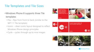 Tile Templates and Tile Sizes
•Windows Phone 8 supports three Tile
templates
• Flip – flips from front to back (similar to the
WP 7.1 Tile template)
• Iconic – clean iconic layout designed to reflect
Windows Phone design principles
• Cycle – cycles through up to nine images
 