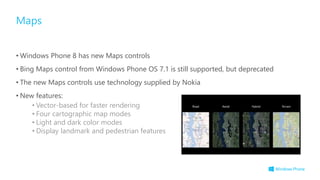 • Windows Phone 8 has new Maps controls
• Bing Maps control from Windows Phone OS 7.1 is still supported, but deprecated
• The new Maps controls use technology supplied by Nokia
• New features:
• Vector-based for faster rendering
• Four cartographic map modes
• Light and dark color modes
• Display landmark and pedestrian features
Maps
 