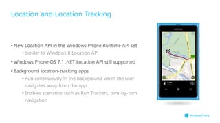 • New Location API in the Windows Phone Runtime API set
• Similar to Windows 8 Location API
• Windows Phone OS 7.1 .NET Location API still supported
• Background location-tracking apps
• Run continuously in the background when the user
navigates away from the app
• Enables scenarios such as Run Trackers, turn-by-turn
navigation
Location and Location Tracking
 