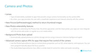 • Lenses
• Type of extensibility available to apps that provide unique camera functionality via the camera APIs
• As a lens, your app provides the user with a viewfinder experience and interacts directly with the camera
• New Picture.GetPreviewImage() method to return thumbnail images
• New Photos extensibility features
• In addition to extending the Photos Hub, the photo app picker, and the share picker, your app can now integrate
with the photo edit picker or register as a rich media editor
• Background Photo Auto-upload
• Automatically upload photos to a photo storage service using a resource-intensive background agent
• Advanced camera capture APIs for apps that require fine control of the camera
• Use the PhotoCaptureDevice class to control photo properties such as ISO, white balance, and exposure. You can
even programmatically adjust the focus position.
• The AudioVideoCaptureDevice class offers a similar level of control for video and audio recording
Camera and Photos
 