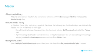 • Music media library
• Add and remove music files from the user’s music collection with the SaveSong and Delete methods of the
MediaLibrary class
• Pictures media library
• In Windows Phone 8, for each picture saved on the phone, the following two thumbnail images are automatically
created and can be retrieved by your apps:
• A small thumbnail image. You can retrieve this thumbnail with the GetThumbnail method of the Picture
class.
• A preview image that has the same dimensions as the phone's screen. You can retrieve this preview image
with the new GetPreviewImage extension method of the Picture class.
• Background Audio
• New PlayStateChangedEventArgs returns data when the state of the BackgroundAudioPlayer changes
Media
 