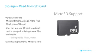 • Apps can use the
Microsoft.Phone.Storage API to read
files from an SD card
• User can also use SD card to extend
device storage for their personal files
and media
• Store photos, music, videos
• Can install apps from a MicroSD store
Storage – Read from SD Card
MicroSD Support
 
