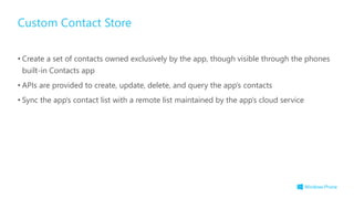 • Create a set of contacts owned exclusively by the app, though visible through the phones
built-in Contacts app
• APIs are provided to create, update, delete, and query the app’s contacts
• Sync the app’s contact list with a remote list maintained by the app’s cloud service
Custom Contact Store
 