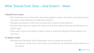 • Shared Core means
• OS components such as the kernel, networking, graphics support, file system and multimedia are
the same on both Windows 8 and Windows Phone 8
• Hardware manufacturers work with the same driver model on both platforms
• Windows Phone gets the support for multi-core and other hardware features that Windows has
had for years
• These solid, common foundations makes it easier to extend the Windows Phone platform into
the future
• It doesn’t mean
• Windows 8 and Windows Phone 8 developers work to exactly the same APIs
• (though you will see more commonality as new features are introduced to both platforms in
the future)
What ‘Shared Core’ Does – And Doesn’t - Mean
 