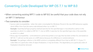 • When converting existing WP7.1 code to WP 8.0, be careful that your code does not rely
on WP 7.1 behaviour
• Two scenarios to consider:
• Source code incompatibility – when the code is recompiled for Windows Phone 8, the new WP8 behaviour applies
which differs from how the same code behaved when run on WP 7.1
Example: Assembly.GetType property method searches for the specified type in mscorlib.dll as well as in the
assembly on which it is called on WP OS 7.1, but on WP8, it searches for the specified type only in the assembly
on which it is called
• Binary app incompatibility – some behaviors cannot be quirked, so an app that has been written for, and tested on
WP OS 7.1 will not run the same on a WP8 device because of a difference in runtime behavior
Example: The garbage collector in the WP8 runtime is completely different from that on WP OS 7.1. If your 7.1
code relies on a particular order of object finalization, it may be broken. The dependency on a particular order of
finalization should be removed.
Converting Code Developed for WP OS 7.1 to WP 8.0
 