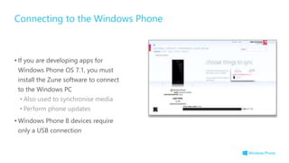 • If you are developing apps for
Windows Phone OS 7.1, you must
install the Zune software to connect
to the Windows PC
• Also used to synchronise media
• Perform phone updates
• Windows Phone 8 devices require
only a USB connection
Connecting to the Windows Phone
 