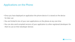 • Once you have deployed an application the phone device it is stored on the device
for later use
• You are limited to ten of your own applications on the phone at any one time
• You can also send compiled versions of your application to other registered developers for
them to use on their developer devices
Applications on the Phone
 