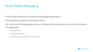 • Visual Studio provides an exceptional debugging experience
• This experience extends to Windows Phone
• You can do all the debugging actions in Windows Phone that you can do with a Windows
PC application
• Breakpoints
• Single Stepping
• Viewing and modifying variables
Visual Studio Debugging
 